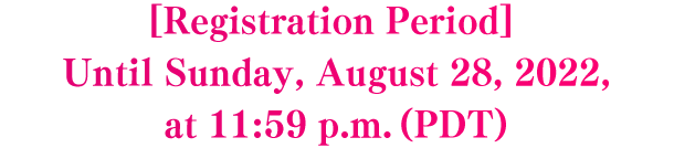 [Registration Period] Until Sunday, August 28, 2022, at 11:59 p.m. (PDT)